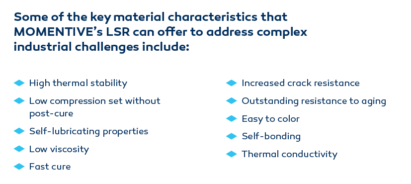 Some of the key material characteristics that MOMENTIVE’s LSR can offer to address complex industrial challenges include